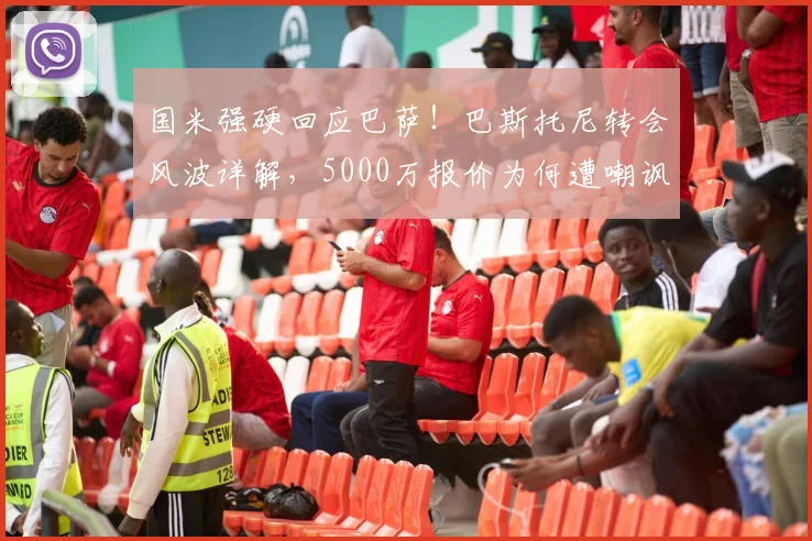国米强硬回应巴萨！巴斯托尼转会风波详解，5000万报价为何遭嘲讽，球员留队已成定局