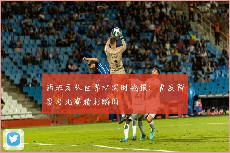 西班牙队世界杯实时战报：首发阵容与比赛精彩瞬间