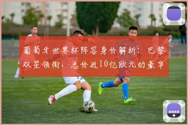 葡萄牙世界杯阵容身价解析：巴黎双星领衔，总价近10亿欧元的豪华之师