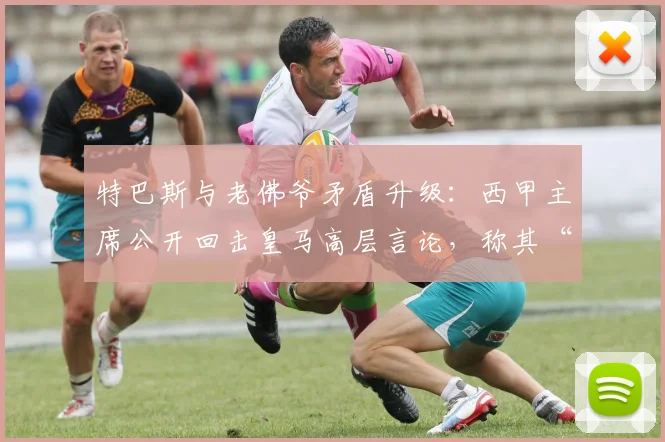 特巴斯与老佛爷矛盾升级：西甲主席公开回击皇马高层言论，称其“生活在幻想中”