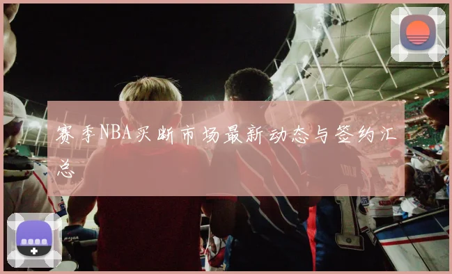 赛季NBA买断市场最新动态与签约汇总