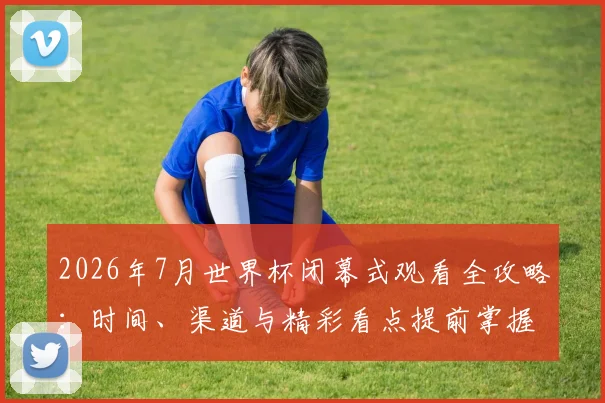 2026年7月世界杯闭幕式观看全攻略：时间、渠道与精彩看点提前掌握