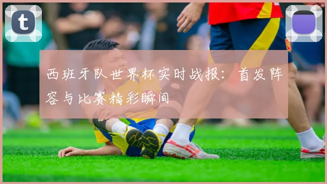 西班牙队世界杯实时战报:首发阵容与比赛精彩瞬间