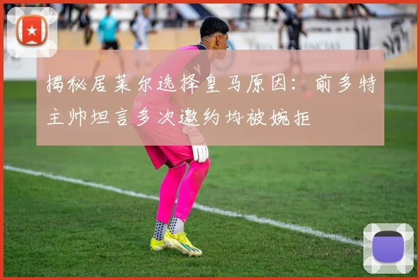 揭秘居莱尔选择皇马原因:前多特主帅坦言多次邀约均被婉拒