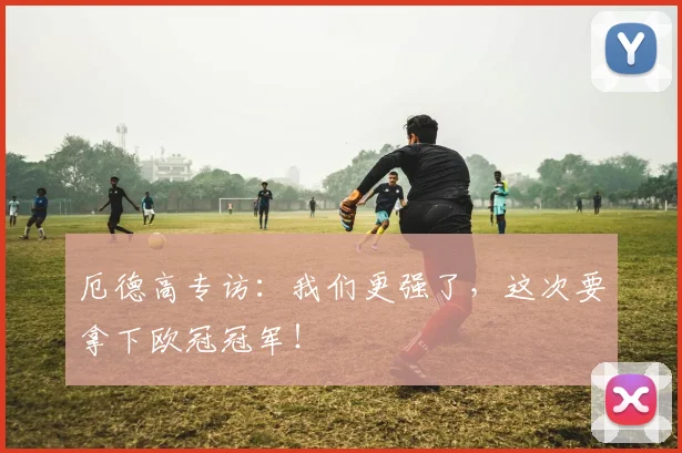 厄德高专访:我们更强了,这次要拿下欧冠冠军!