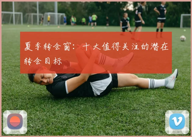 夏季转会窗：十大值得关注的潜在转会目标