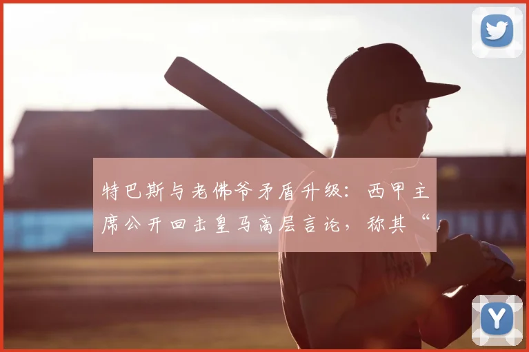 特巴斯与老佛爷矛盾升级：西甲主席公开回击皇马高层言论，称其“生活在幻想中”